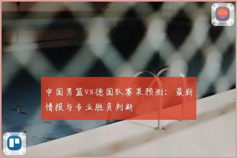 中国男篮vs德国队赛果预测：最新情报与专业胜负判断