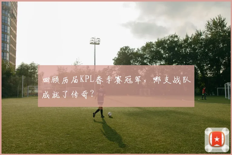 回顾历届KPL春季赛冠军，哪支战队成就了传奇？