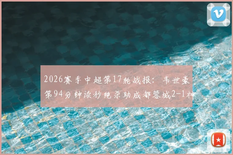 2026赛季中超第17轮战报:韦世豪第94分钟读秒绝杀助成都蓉城2-1神奇逆转北京国安,工体客场狂欢