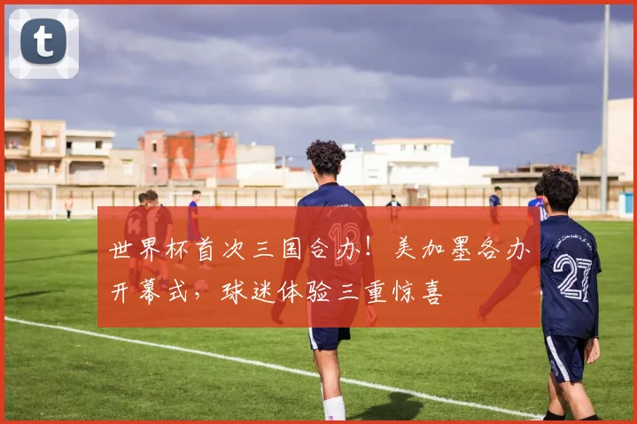 世界杯首次三国合办！美加墨各办开幕式，球迷体验三重惊喜