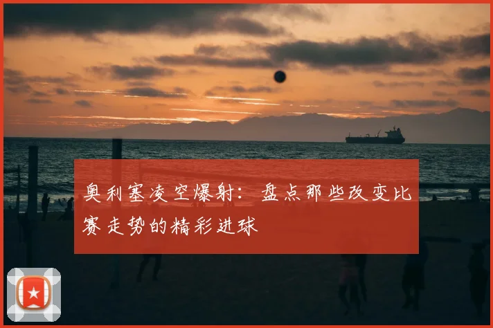 奥利塞凌空爆射:盘点那些改变比赛走势的精彩进球