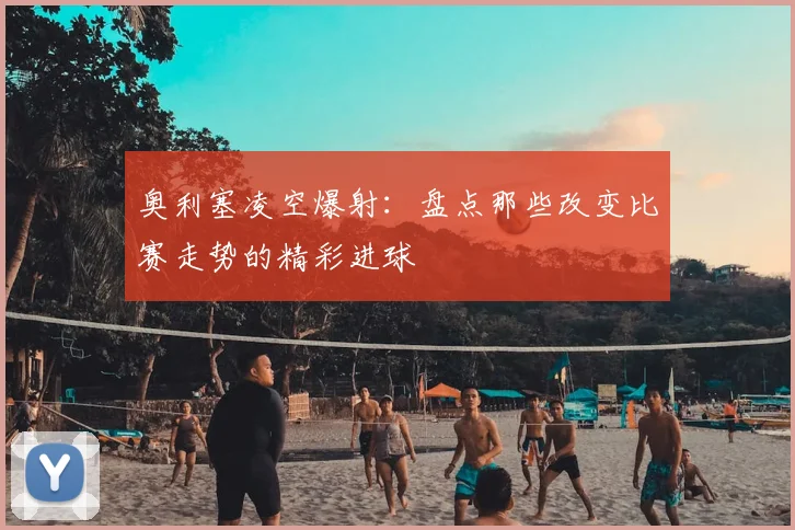 奥利塞凌空爆射:盘点那些改变比赛走势的精彩进球