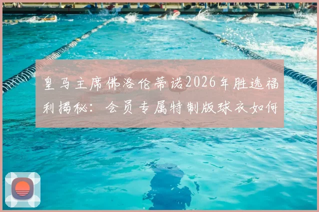 皇马主席佛洛伦蒂诺2026年胜选福利揭秘：会员专属特制版球衣如何领取与收藏？