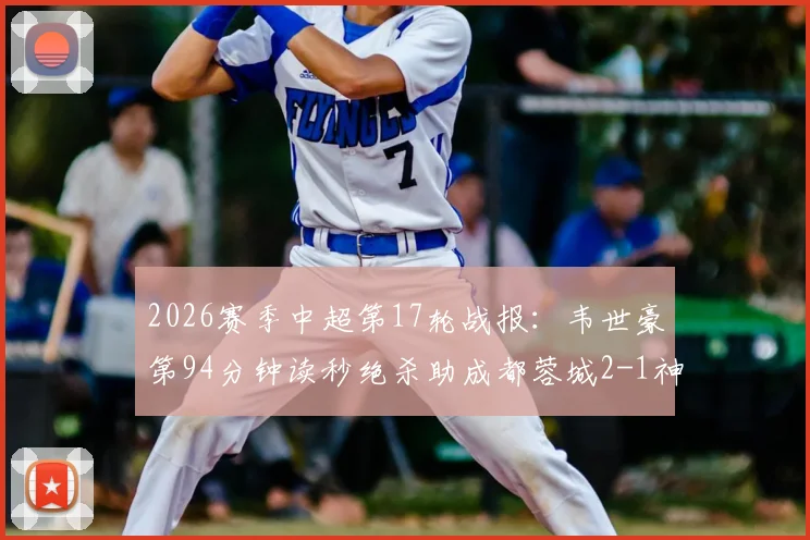 2026赛季中超第17轮战报：韦世豪第94分钟读秒绝杀助成都蓉城2-1神奇逆转北京国安，工体客场狂欢
