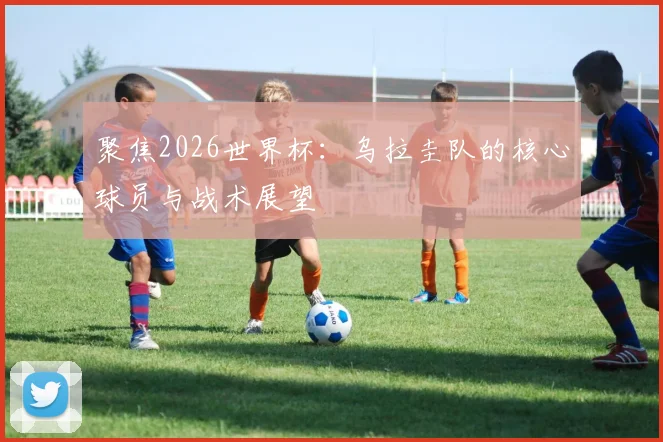聚焦2026世界杯:乌拉圭队的核心球员与战术展望